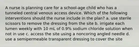 A nurse is planning care for a school-age child who has a tunneled central venous access device. Which of the following interventions should the nurse include in the plan? a. use sterile scissors to remove the dressing from the site b. irrigate each lumen weekly with 10 mL of 0.9% sodium chloride solution when not in use c. access the site using a noncoring angled needle d. use a semipermeable transparent dressing to cover the site