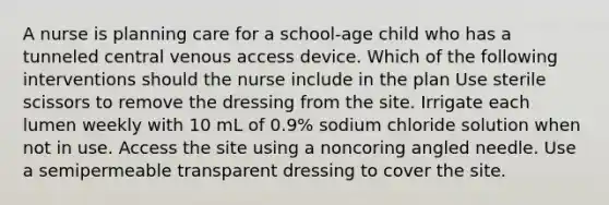 A nurse is planning care for a school-age child who has a tunneled central venous access device. Which of the following interventions should the nurse include in the plan Use sterile scissors to remove the dressing from the site. Irrigate each lumen weekly with 10 mL of 0.9% sodium chloride solution when not in use. Access the site using a noncoring angled needle. Use a semipermeable transparent dressing to cover the site.