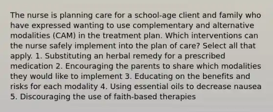 The nurse is planning care for a school-age client and family who have expressed wanting to use complementary and alternative modalities (CAM) in the treatment plan. Which interventions can the nurse safely implement into the plan of care? Select all that apply. 1. Substituting an herbal remedy for a prescribed medication 2. Encouraging the parents to share which modalities they would like to implement 3. Educating on the benefits and risks for each modality 4. Using essential oils to decrease nausea 5. Discouraging the use of faith-based therapies