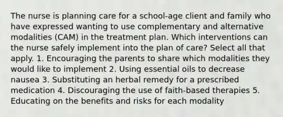 The nurse is planning care for a school-age client and family who have expressed wanting to use complementary and alternative modalities (CAM) in the treatment plan. Which interventions can the nurse safely implement into the plan of care? Select all that apply. 1. Encouraging the parents to share which modalities they would like to implement 2. Using essential oils to decrease nausea 3. Substituting an herbal remedy for a prescribed medication 4. Discouraging the use of faith-based therapies 5. Educating on the benefits and risks for each modality