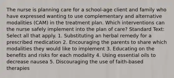 The nurse is planning care for a school-age client and family who have expressed wanting to use complementary and alternative modalities (CAM) in the treatment plan. Which interventions can the nurse safely implement into the plan of care? Standard Text: Select all that apply. 1. Substituting an herbal remedy for a prescribed medication 2. Encouraging the parents to share which modalities they would like to implement 3. Educating on the benefits and risks for each modality 4. Using essential oils to decrease nausea 5. Discouraging the use of faith-based therapies