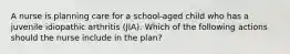 A nurse is planning care for a school-aged child who has a juvenile idiopathic arthritis (JIA). Which of the following actions should the nurse include in the plan?