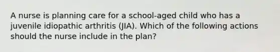 A nurse is planning care for a school-aged child who has a juvenile idiopathic arthritis (JIA). Which of the following actions should the nurse include in the plan?