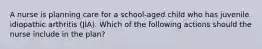 A nurse is planning care for a school-aged child who has juvenile idiopathic arthritis (JIA). Which of the following actions should the nurse include in the plan?