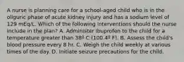 A nurse is planning care for a school-aged child who is in the oliguric phase of acute kidney injury and has a sodium level of 129 mEq/L. Which of the following interventions should the nurse include in the plan? A. Administer ibuprofen to the child for a temperature greater than 38º C (100.4º F). B. Assess the child's blood pressure every 8 hr. C. Weigh the child weekly at various times of the day. D. Initiate seizure precautions for the child.