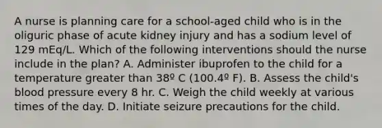 A nurse is planning care for a school-aged child who is in the oliguric phase of acute kidney injury and has a sodium level of 129 mEq/L. Which of the following interventions should the nurse include in the plan? A. Administer ibuprofen to the child for a temperature greater than 38º C (100.4º F). B. Assess the child's blood pressure every 8 hr. C. Weigh the child weekly at various times of the day. D. Initiate seizure precautions for the child.