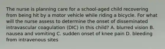 The nurse is planning care for a school-aged child recovering from being hit by a motor vehicle while riding a bicycle. For what will the nurse assess to determine the onset of disseminated intravascular coagulation (DIC) in this child? A. blurred vision B. nausea and vomiting C. sudden onset of knee pain D. bleeding from intravenous sites