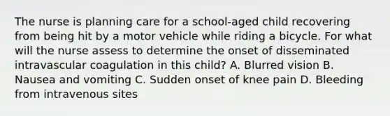 The nurse is planning care for a school-aged child recovering from being hit by a motor vehicle while riding a bicycle. For what will the nurse assess to determine the onset of disseminated intravascular coagulation in this child? A. Blurred vision B. Nausea and vomiting C. Sudden onset of knee pain D. Bleeding from intravenous sites