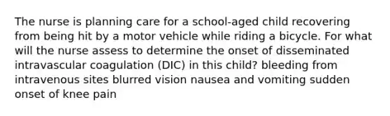 The nurse is planning care for a school-aged child recovering from being hit by a motor vehicle while riding a bicycle. For what will the nurse assess to determine the onset of disseminated intravascular coagulation (DIC) in this child? bleeding from intravenous sites blurred vision nausea and vomiting sudden onset of knee pain