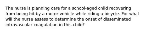 The nurse is planning care for a school-aged child recovering from being hit by a motor vehicle while riding a bicycle. For what will the nurse assess to determine the onset of disseminated intravascular coagulation in this child?