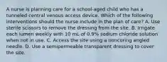 A nurse is planning care for a school-aged child who has a tunneled central venous access device. Which of the following interventions should the nurse include in the plan of care? A. Use sterile scissors to remove the dressing from the site. B. Irrigate each lumen weekly with 10 mL of 0.9% sodium chloride solution when not in use. C. Access the site using a noncoring angled needle. D. Use a semipermeable transparent dressing to cover the site.