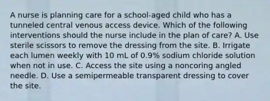 A nurse is planning care for a school-aged child who has a tunneled central venous access device. Which of the following interventions should the nurse include in the plan of care? A. Use sterile scissors to remove the dressing from the site. B. Irrigate each lumen weekly with 10 mL of 0.9% sodium chloride solution when not in use. C. Access the site using a noncoring angled needle. D. Use a semipermeable transparent dressing to cover the site.