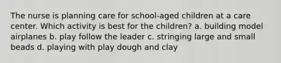 The nurse is planning care for school-aged children at a care center. Which activity is best for the children? a. building model airplanes b. play follow the leader c. stringing large and small beads d. playing with play dough and clay