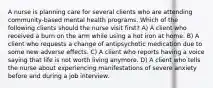 A nurse is planning care for several clients who are attending community-based mental health programs. Which of the following clients should the nurse visit first? A) A client who received a burn on the arm while using a hot iron at home. B) A client who requests a change of antipsychotic medication due to some new adverse effects. C) A client who reports having a voice saying that life is not worth living anymore. D) A client who tells the nurse about experiencing manifestations of severe anxiety before and during a job interview.