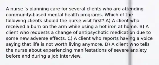 A nurse is planning care for several clients who are attending community-based mental health programs. Which of the following clients should the nurse visit first? A) A client who received a burn on the arm while using a hot iron at home. B) A client who requests a change of antipsychotic medication due to some new adverse effects. C) A client who reports having a voice saying that life is not worth living anymore. D) A client who tells the nurse about experiencing manifestations of severe anxiety before and during a job interview.