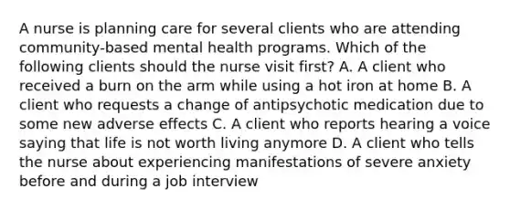 A nurse is planning care for several clients who are attending community-based mental health programs. Which of the following clients should the nurse visit first? A. A client who received a burn on the arm while using a hot iron at home B. A client who requests a change of antipsychotic medication due to some new adverse effects C. A client who reports hearing a voice saying that life is not worth living anymore D. A client who tells the nurse about experiencing manifestations of severe anxiety before and during a job interview