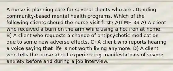 A nurse is planning care for several clients who are attending community-based mental health programs. Which of the following clients should the nurse visit first? ATI MH 39 A) A client who received a burn on the arm while using a hot iron at home. B) A client who requests a change of antipsychotic medication due to some new adverse effects. C) A client who reports hearing a voice saying that life is not worth living anymore. D) A client who tells the nurse about experiencing manifestations of severe anxiety before and during a job interview.