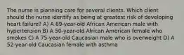 The nurse is planning care for several clients. Which client should the nurse identify as being at greatest risk of developing heart failure? A) A 69-year-old African American male with hypertension B) A 50-year-old African American female who smokes C) A 75-year-old Caucasian male who is overweight D) A 52-year-old Caucasian female with asthma