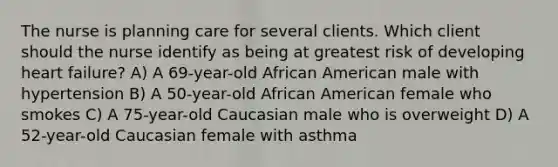 The nurse is planning care for several clients. Which client should the nurse identify as being at greatest risk of developing heart failure? A) A 69-year-old African American male with hypertension B) A 50-year-old African American female who smokes C) A 75-year-old Caucasian male who is overweight D) A 52-year-old Caucasian female with asthma