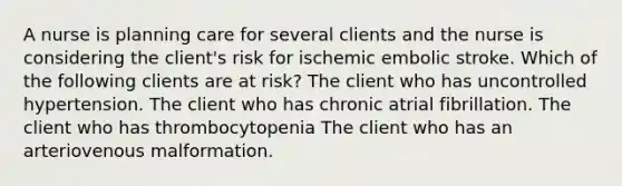 A nurse is planning care for several clients and the nurse is considering the client's risk for ischemic embolic stroke. Which of the following clients are at risk? The client who has uncontrolled hypertension. The client who has chronic atrial fibrillation. The client who has thrombocytopenia The client who has an arteriovenous malformation.