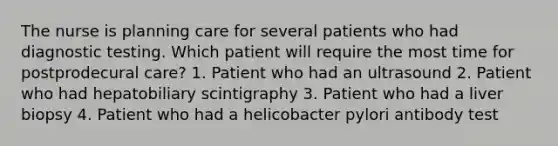 The nurse is planning care for several patients who had diagnostic testing. Which patient will require the most time for postprodecural care? 1. Patient who had an ultrasound 2. Patient who had hepatobiliary scintigraphy 3. Patient who had a liver biopsy 4. Patient who had a helicobacter pylori antibody test