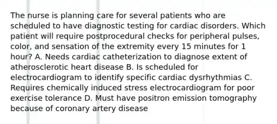 The nurse is planning care for several patients who are scheduled to have diagnostic testing for cardiac disorders. Which patient will require postprocedural checks for peripheral pulses, color, and sensation of the extremity every 15 minutes for 1 hour? A. Needs cardiac catheterization to diagnose extent of atherosclerotic heart disease B. Is scheduled for electrocardiogram to identify specific cardiac dysrhythmias C. Requires chemically induced stress electrocardiogram for poor exercise tolerance D. Must have positron emission tomography because of coronary artery disease