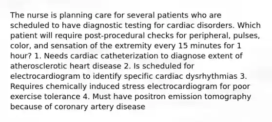 The nurse is planning care for several patients who are scheduled to have diagnostic testing for cardiac disorders. Which patient will require post-procedural checks for peripheral, pulses, color, and sensation of the extremity every 15 minutes for 1 hour? 1. Needs cardiac catheterization to diagnose extent of atherosclerotic heart disease 2. Is scheduled for electrocardiogram to identify specific cardiac dysrhythmias 3. Requires chemically induced stress electrocardiogram for poor exercise tolerance 4. Must have positron emission tomography because of coronary artery disease