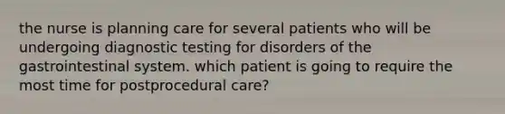 the nurse is planning care for several patients who will be undergoing diagnostic testing for disorders of the gastrointestinal system. which patient is going to require the most time for postprocedural care?