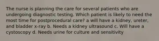 The nurse is planning the care for several patients who are undergoing diagnostic testing. Which patient is likely to need the most time for postprocedural care? a will have a kidney, ureter, and bladder x-ray b. Needs a kidney ultrasound c. Will have a cystoscopy d. Needs urine for culture and sensitivity