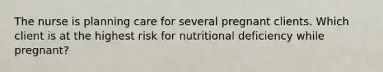 The nurse is planning care for several pregnant clients. Which client is at the highest risk for nutritional deficiency while pregnant?