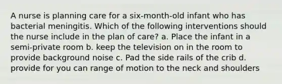 A nurse is planning care for a six-month-old infant who has bacterial meningitis. Which of the following interventions should the nurse include in the plan of care? a. Place the infant in a semi-private room b. keep the television on in the room to provide background noise c. Pad the side rails of the crib d. provide for you can range of motion to the neck and shoulders