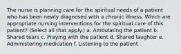 The nurse is planning care for the spiritual needs of a patient who has been newly diagnosed with a chronic illness. Which are appropriate nursing interventions for the spiritual care of this patient? (Select all that apply.) a. Ambulating the patient b. Shared tears c. Praying with the patient d. Shared laughter e. Administering medication f. Listening to the patient