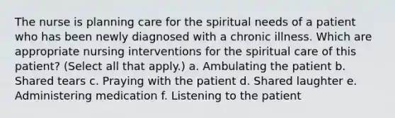 The nurse is planning care for the spiritual needs of a patient who has been newly diagnosed with a chronic illness. Which are appropriate nursing interventions for the spiritual care of this patient? (Select all that apply.) a. Ambulating the patient b. Shared tears c. Praying with the patient d. Shared laughter e. Administering medication f. Listening to the patient