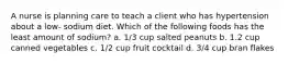 A nurse is planning care to teach a client who has hypertension about a low- sodium diet. Which of the following foods has the least amount of sodium? a. 1/3 cup salted peanuts b. 1.2 cup canned vegetables c. 1/2 cup fruit cocktail d. 3/4 cup bran flakes