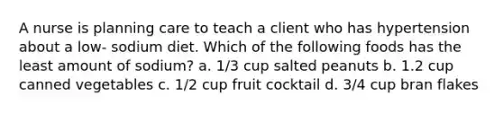 A nurse is planning care to teach a client who has hypertension about a low- sodium diet. Which of the following foods has the least amount of sodium? a. 1/3 cup salted peanuts b. 1.2 cup canned vegetables c. 1/2 cup fruit cocktail d. 3/4 cup bran flakes