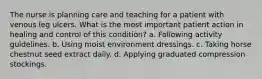 The nurse is planning care and teaching for a patient with venous leg ulcers. What is the most important patient action in healing and control of this condition? a. Following activity guidelines. b. Using moist environment dressings. c. Taking horse chestnut seed extract daily. d. Applying graduated compression stockings.