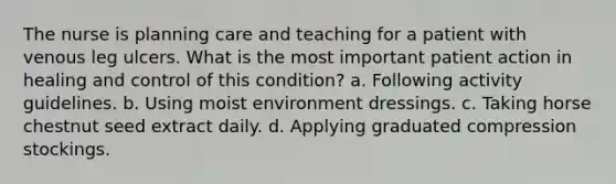 The nurse is planning care and teaching for a patient with venous leg ulcers. What is the most important patient action in healing and control of this condition? a. Following activity guidelines. b. Using moist environment dressings. c. Taking horse chestnut seed extract daily. d. Applying graduated compression stockings.