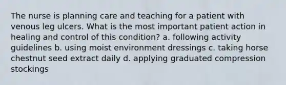 The nurse is planning care and teaching for a patient with venous leg ulcers. What is the most important patient action in healing and control of this condition? a. following activity guidelines b. using moist environment dressings c. taking horse chestnut seed extract daily d. applying graduated compression stockings