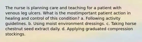 The nurse is planning care and teaching for a patient with venous leg ulcers. What is the mostimportant patient action in healing and control of this condition? a. Following activity guidelines. b. Using moist environment dressings. c. Taking horse chestnut seed extract daily. d. Applying graduated compression stockings.