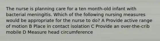 The nurse is planning care for a ten month-old infant with bacterial meningitis. Which of the following nursing measures would be appropriate for the nurse to do? A Provide active range of motion B Place in contact isolation C Provide an over-the-crib mobile D Measure head circumference