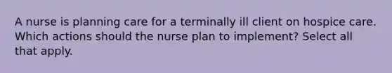 A nurse is planning care for a terminally ill client on hospice care. Which actions should the nurse plan to implement? Select all that apply.