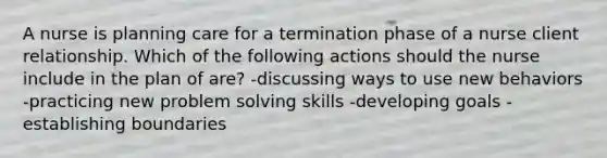 A nurse is planning care for a termination phase of a nurse client relationship. Which of the following actions should the nurse include in the plan of are? -discussing ways to use new behaviors -practicing new problem solving skills -developing goals -establishing boundaries