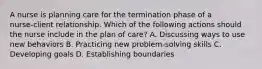 A nurse is planning care for the termination phase of a nurse‑client relationship. Which of the following actions should the nurse include in the plan of care? A. Discussing ways to use new behaviors B. Practicing new problem‑solving skills C. Developing goals D. Establishing boundaries