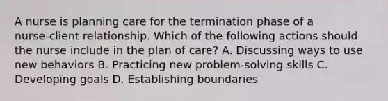 A nurse is planning care for the termination phase of a nurse‑client relationship. Which of the following actions should the nurse include in the plan of care? A. Discussing ways to use new behaviors B. Practicing new problem‑solving skills C. Developing goals D. Establishing boundaries