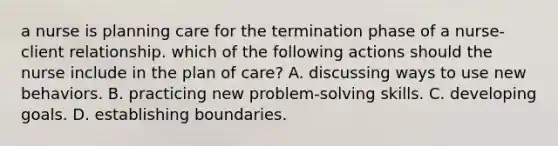 a nurse is planning care for the termination phase of a nurse-client relationship. which of the following actions should the nurse include in the plan of care? A. discussing ways to use new behaviors. B. practicing new problem-solving skills. C. developing goals. D. establishing boundaries.