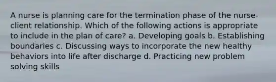 A nurse is planning care for the termination phase of the nurse-client relationship. Which of the following actions is appropriate to include in the plan of care? a. Developing goals b. Establishing boundaries c. Discussing ways to incorporate the new healthy behaviors into life after discharge d. Practicing new problem solving skills