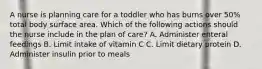 A nurse is planning care for a toddler who has burns over 50% total body surface area. Which of the following actions should the nurse include in the plan of care? A. Administer enteral feedings B. Limit intake of vitamin C C. Limit dietary protein D. Administer insulin prior to meals