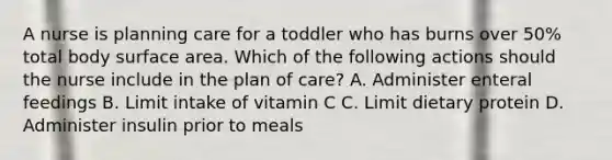 A nurse is planning care for a toddler who has burns over 50% total body surface area. Which of the following actions should the nurse include in the plan of care? A. Administer enteral feedings B. Limit intake of vitamin C C. Limit dietary protein D. Administer insulin prior to meals