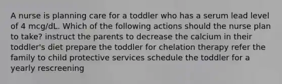 A nurse is planning care for a toddler who has a serum lead level of 4 mcg/dL. Which of the following actions should the nurse plan to take? instruct the parents to decrease the calcium in their toddler's diet prepare the toddler for chelation therapy refer the family to child protective services schedule the toddler for a yearly rescreening