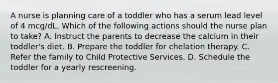 A nurse is planning care of a toddler who has a serum lead level of 4 mcg/dL. Which of the following actions should the nurse plan to take? A. Instruct the parents to decrease the calcium in their toddler's diet. B. Prepare the toddler for chelation therapy. C. Refer the family to Child Protective Services. D. Schedule the toddler for a yearly rescreening.